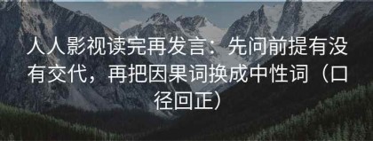 人人影视读完再发言：先问前提有没有交代，再把因果词换成中性词（口径回正）