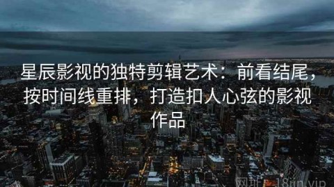 星辰影视的独特剪辑艺术：前看结尾，按时间线重排，打造扣人心弦的影视作品