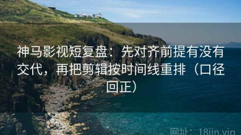 神马影视短复盘：先对齐前提有没有交代，再把剪辑按时间线重排（口径回正）