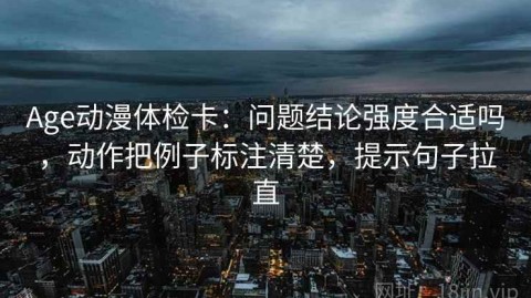 Age动漫体检卡：问题结论强度合适吗，动作把例子标注清楚，提示句子拉直