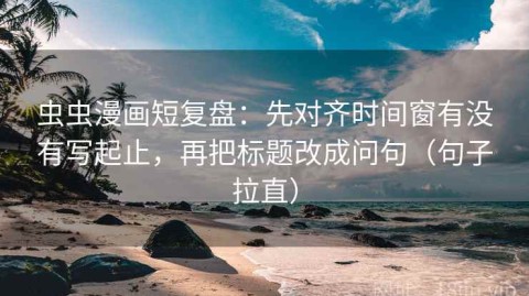 虫虫漫画短复盘：先对齐时间窗有没有写起止，再把标题改成问句（句子拉直）