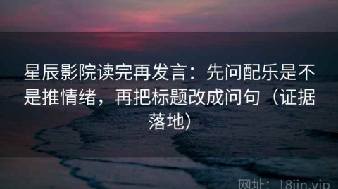 星辰影院读完再发言：先问配乐是不是推情绪，再把标题改成问句（证据落地）