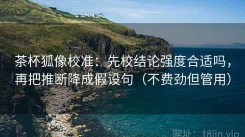 茶杯狐像校准：先校结论强度合适吗，再把推断降成假设句（不费劲但管用）