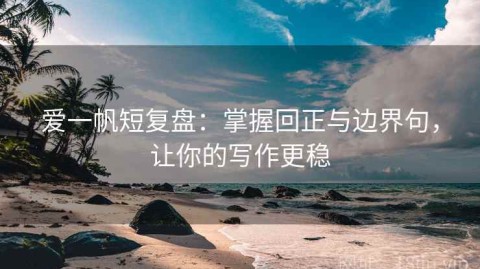 爱一帆短复盘：掌握回正与边界句，让你的写作更稳