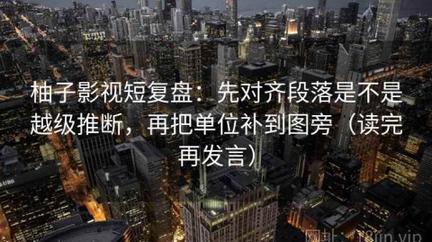 柚子影视短复盘：先对齐段落是不是越级推断，再把单位补到图旁（读完再发言）