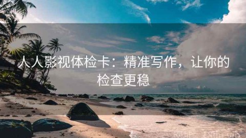 人人影视体检卡：精准写作，让你的检查更稳