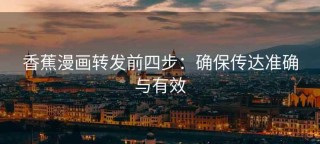 香蕉漫画转发前四步：确保传达准确与有效