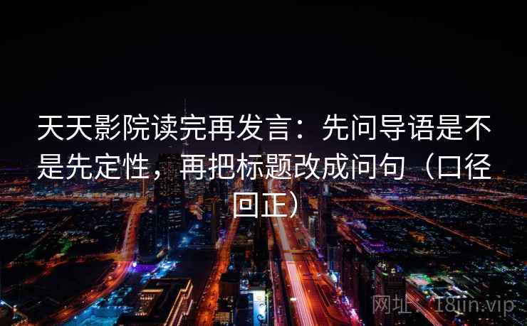 天天影院读完再发言：先问导语是不是先定性，再把标题改成问句（口径回正）