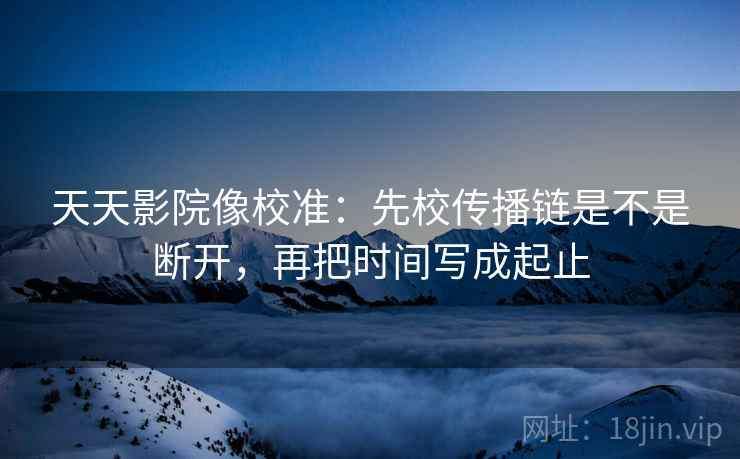 天天影院像校准：先校传播链是不是断开，再把时间写成起止