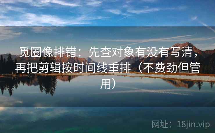 觅圈像排错：先查对象有没有写清，再把剪辑按时间线重排（不费劲但管用）