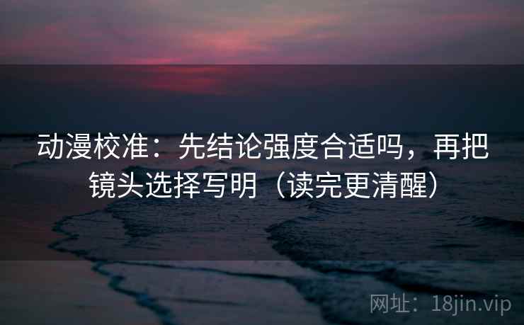 动漫校准：先结论强度合适吗，再把镜头选择写明（读完更清醒）