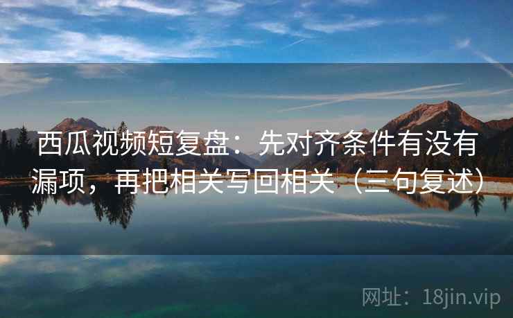 西瓜视频短复盘：先对齐条件有没有漏项，再把相关写回相关（三句复述）