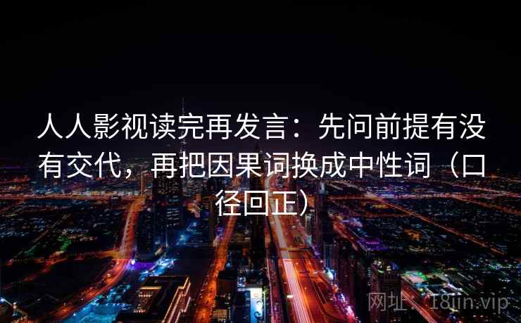 人人影视读完再发言：先问前提有没有交代，再把因果词换成中性词（口径回正）
