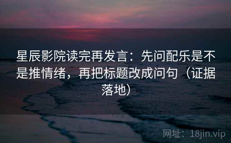 星辰影院读完再发言：先问配乐是不是推情绪，再把标题改成问句（证据落地）