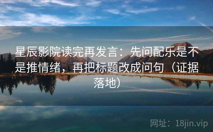 星辰影院读完再发言：先问配乐是不是推情绪，再把标题改成问句（证据落地）