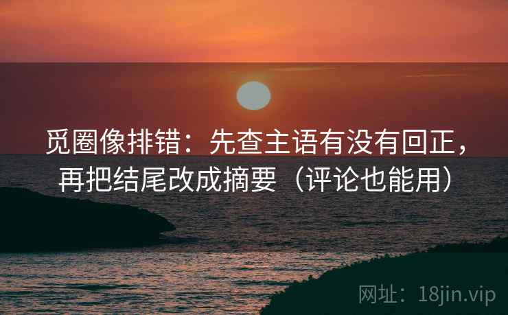 觅圈像排错：先查主语有没有回正，再把结尾改成摘要（评论也能用）