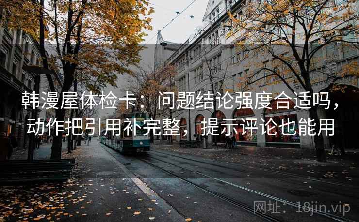 韩漫屋体检卡:问题结论强度合适吗,动作把引用补完整,提示评论也能用 韩漫屋体检卡:问题结论强度合适吗,动作把引用补完整,提示评论也能用