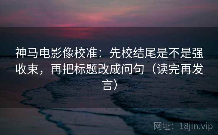 神马电影像校准:先校结尾是不是强收束,再把标题改成问句(读完再发言) 神马电影像校准:先校结尾是不是强收束,再把标题改成问句(读完再发言)