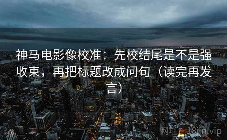 神马电影像校准:先校结尾是不是强收束,再把标题改成问句(读完再发言) 神马电影像校准:先校结尾是不是强收束,再把标题改成问句(读完再发言)