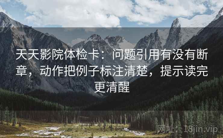 天天影院体检卡：问题引用有没有断章，动作把例子标注清楚，提示读完更清醒