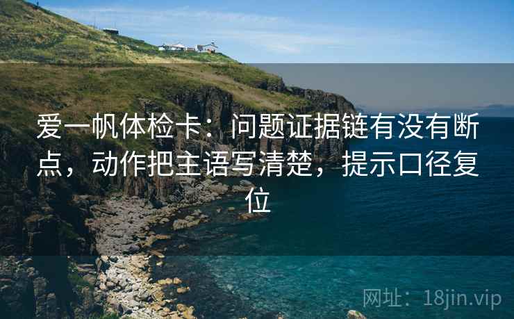 爱一帆体检卡：问题证据链有没有断点，动作把主语写清楚，提示口径复位