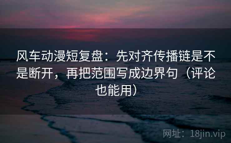 风车动漫短复盘：先对齐传播链是不是断开，再把范围写成边界句（评论也能用）