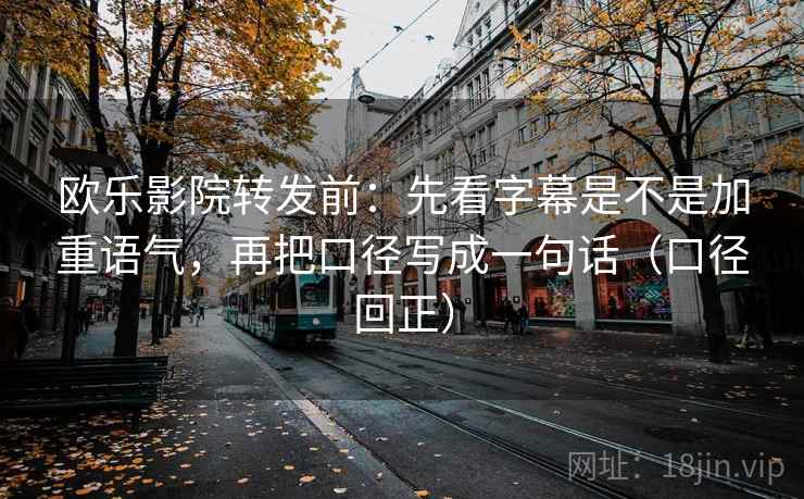 欧乐影院转发前:先看字幕是不是加重语气,再把口径写成一句话(口径回正) 欧乐影院转发前:先看字幕是不是加重语气,再把口径写成一句话(口径回正)