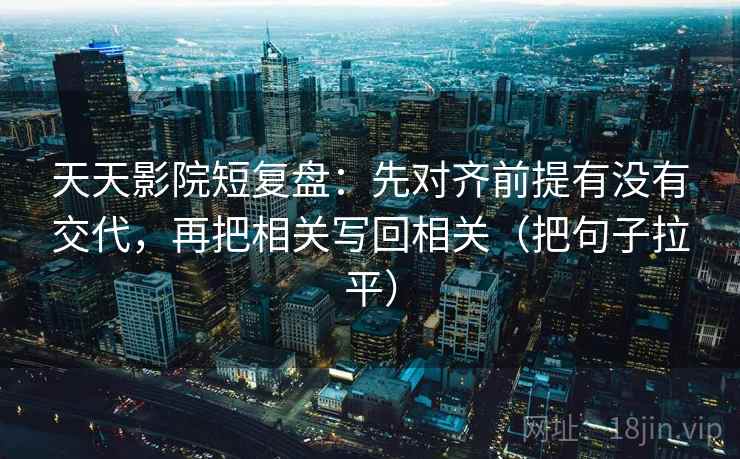 天天影院短复盘:先对齐前提有没有交代,再把相关写回相关(把句子拉平) 天天影院短复盘:先对齐前提有没有交代,再把相关写回相关(把句子拉平)