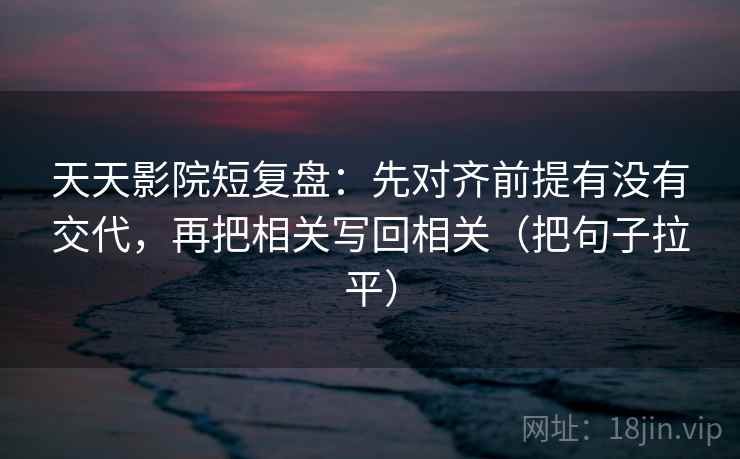 天天影院短复盘:先对齐前提有没有交代,再把相关写回相关(把句子拉平) 天天影院短复盘:先对齐前提有没有交代,再把相关写回相关(把句子拉平)