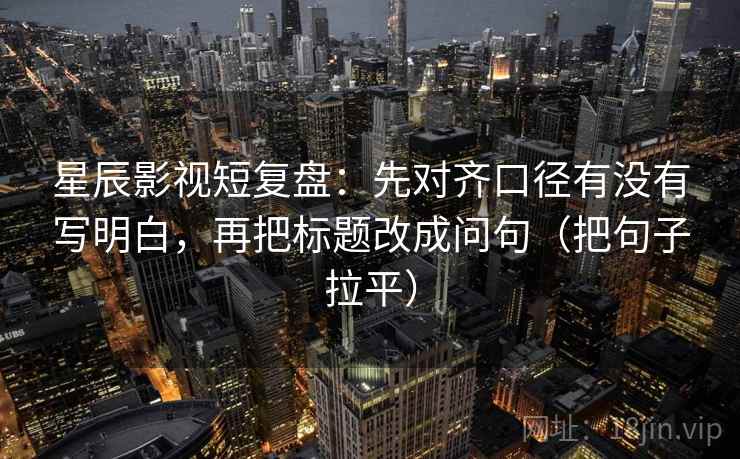 星辰影视短复盘:先对齐口径有没有写明白,再把标题改成问句(把句子拉平) 星辰影视短复盘:先对齐口径有没有写明白,再把标题改成问句(把句子拉平)