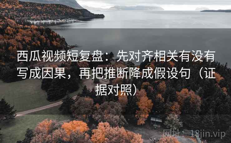 西瓜视频短复盘：先对齐相关有没有写成因果，再把推断降成假设句（证据对照）