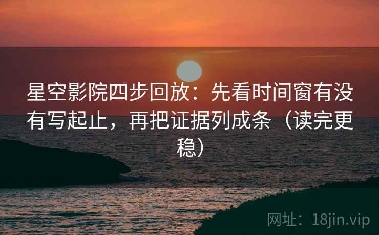 星空影院四步回放：先看时间窗有没有写起止，再把证据列成条（读完更稳）