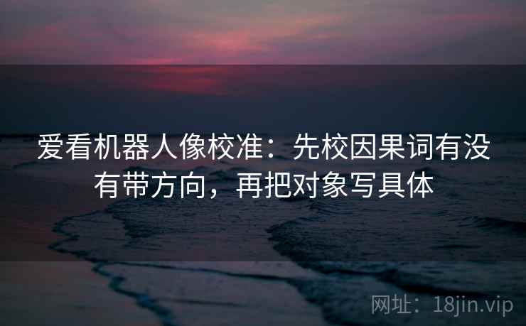 爱看机器人像校准:先校因果词有没有带方向,再把对象写具体 爱看机器人像校准:先校因果词有没有带方向,再把对象写具体