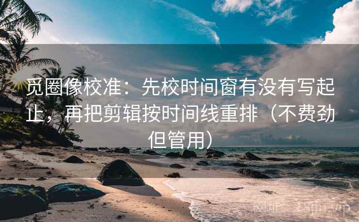 觅圈像校准：先校时间窗有没有写起止，再把剪辑按时间线重排（不费劲但管用）