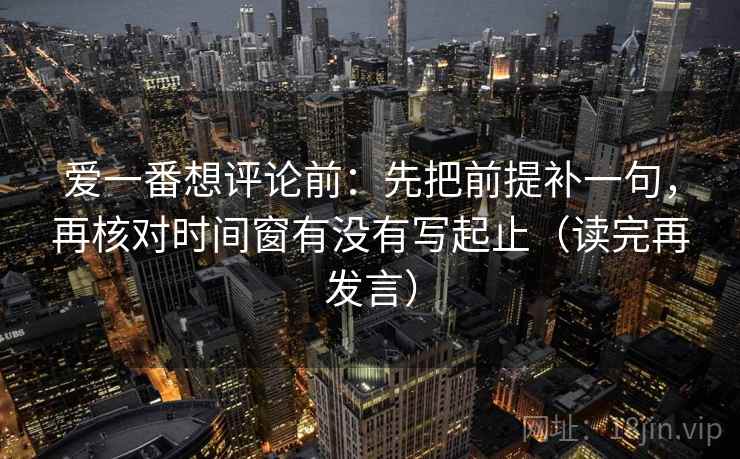 爱一番想评论前：先把前提补一句，再核对时间窗有没有写起止（读完再发言）