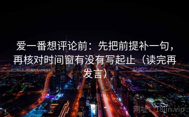 爱一番想评论前：先把前提补一句，再核对时间窗有没有写起止（读完再发言）