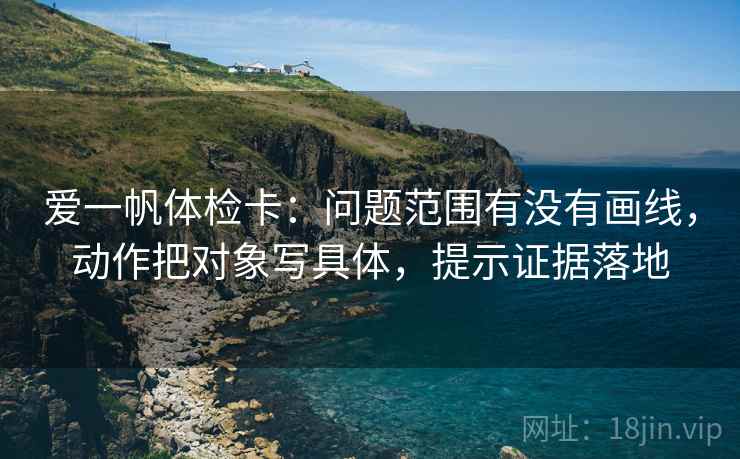 爱一帆体检卡:问题范围有没有画线,动作把对象写具体,提示证据落地 爱一帆体检卡:问题范围有没有画线,动作把对象写具体,提示证据落地