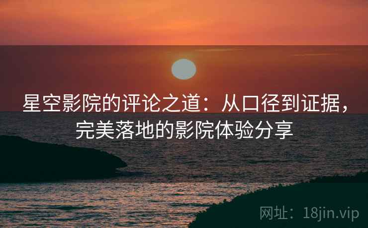 星空影院的评论之道：从口径到证据，完美落地的影院体验分享