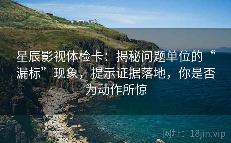 星辰影视体检卡:揭秘问题单位的“漏标”现象,提示证据落地,你是否为动作所惊 星辰影视体检卡:揭秘问题单位的“漏标”现象,提示证据落地,你是否为动作所惊
