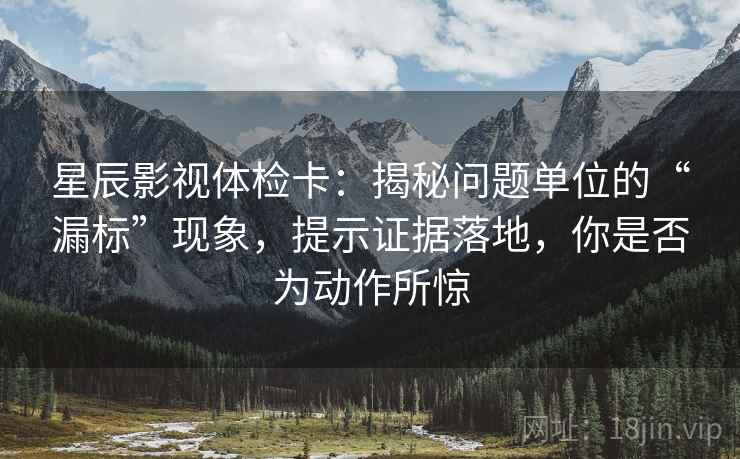 星辰影视体检卡:揭秘问题单位的“漏标”现象,提示证据落地,你是否为动作所惊 星辰影视体检卡:揭秘问题单位的“漏标”现象,提示证据落地,你是否为动作所惊