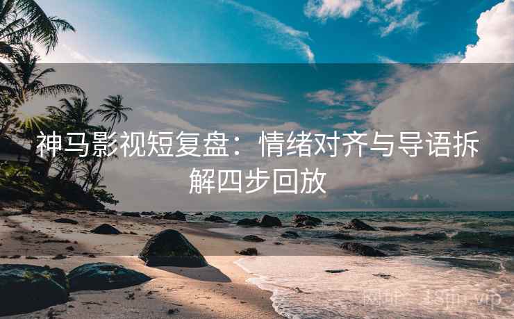 神马影视短复盘:情绪对齐与导语拆解四步回放 神马影视短复盘:情绪对齐与导语拆解四步回放