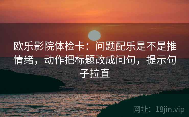 欧乐影院体检卡：问题配乐是不是推情绪，动作把标题改成问句，提示句子拉直