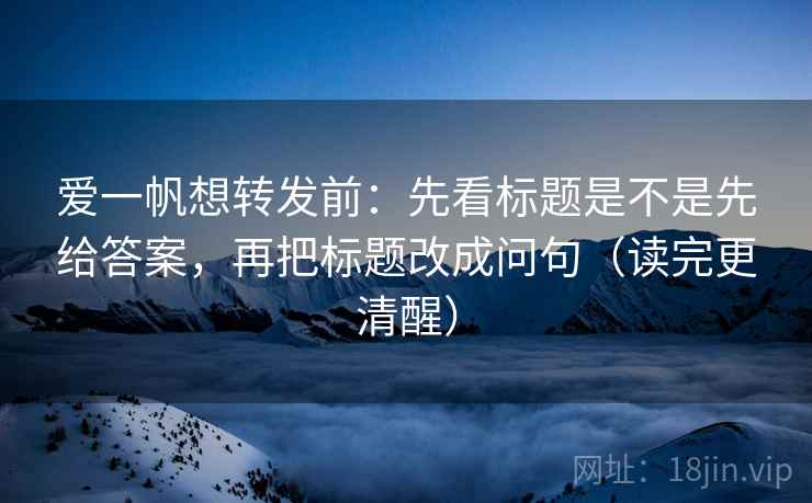 爱一帆想转发前：先看标题是不是先给答案，再把标题改成问句（读完更清醒）