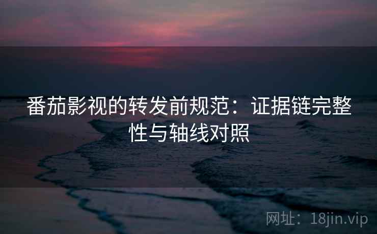 番茄影视的转发前规范：证据链完整性与轴线对照