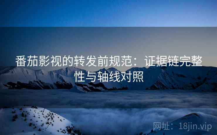 番茄影视的转发前规范：证据链完整性与轴线对照