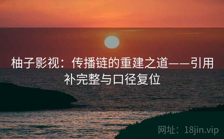 柚子影视：传播链的重建之道——引用补完整与口径复位