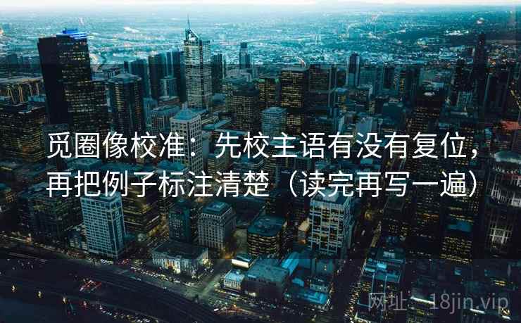 觅圈像校准:先校主语有没有复位,再把例子标注清楚(读完再写一遍) 觅圈像校准:先校主语有没有复位,再把例子标注清楚(读完再写一遍)
