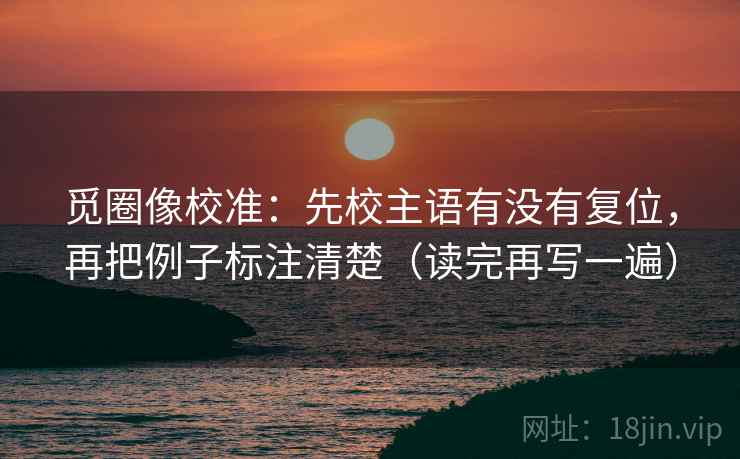 觅圈像校准:先校主语有没有复位,再把例子标注清楚(读完再写一遍) 觅圈像校准:先校主语有没有复位,再把例子标注清楚(读完再写一遍)