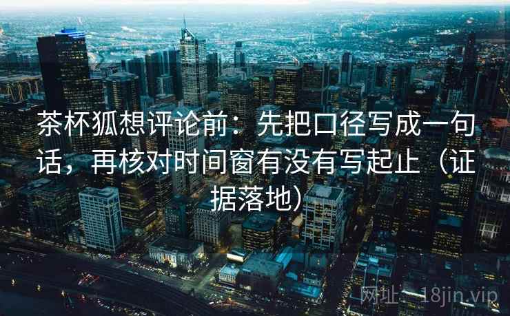 茶杯狐想评论前：先把口径写成一句话，再核对时间窗有没有写起止（证据落地）