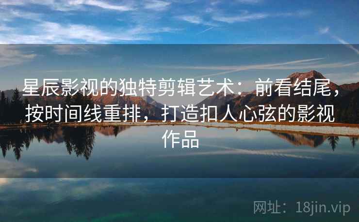 星辰影视的独特剪辑艺术：前看结尾，按时间线重排，打造扣人心弦的影视作品